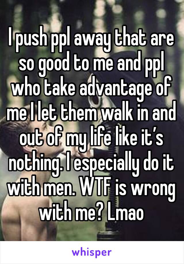 I push ppl away that are so good to me and ppl who take advantage of me I let them walk in and out of my life like it’s nothing. I especially do it with men. WTF is wrong with me? Lmao