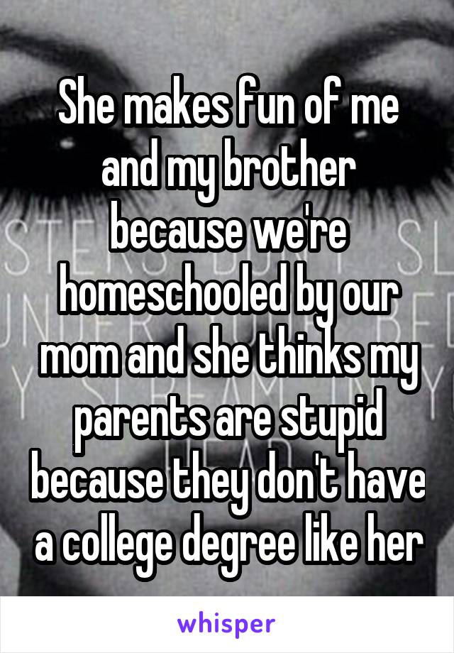 She makes fun of me and my brother because we're homeschooled by our mom and she thinks my parents are stupid because they don't have a college degree like her