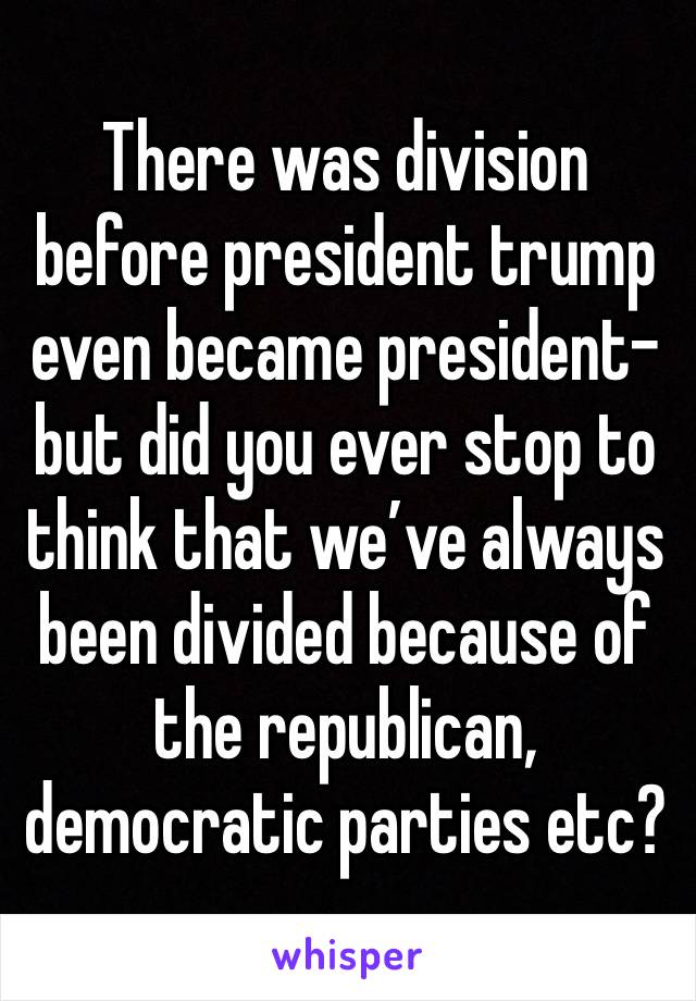 There was division before president trump even became president- but did you ever stop to think that we’ve always been divided because of the republican, democratic parties etc?