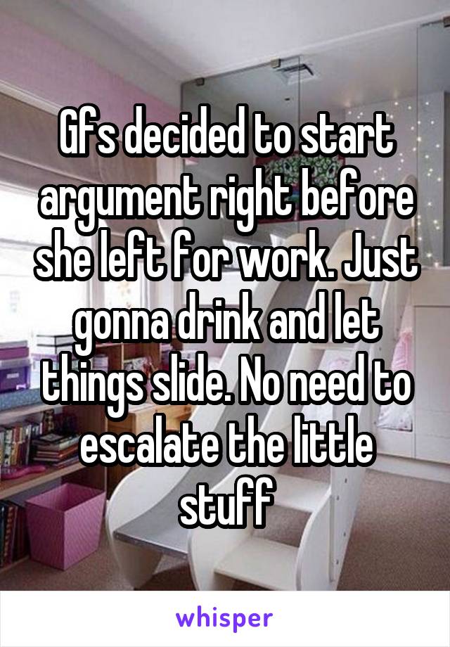 Gfs decided to start argument right before she left for work. Just gonna drink and let things slide. No need to escalate the little stuff