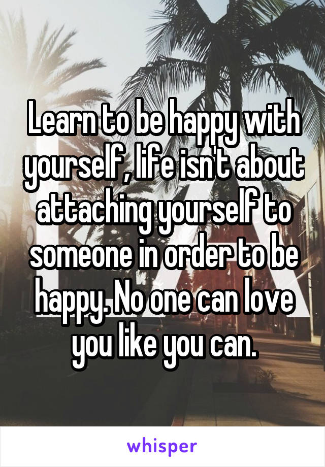 Learn to be happy with yourself, life isn't about attaching yourself to someone in order to be happy. No one can love you like you can.