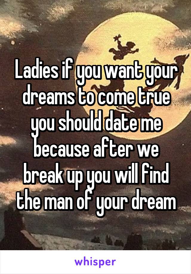 Ladies if you want your dreams to come true you should date me because after we break up you will find the man of your dream