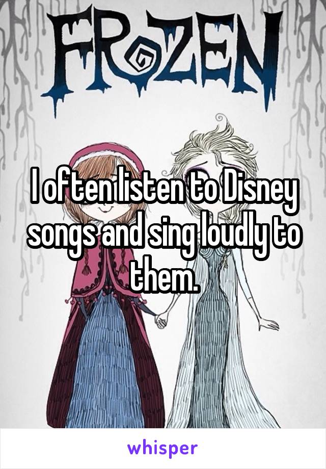 I often listen to Disney songs and sing loudly to them.