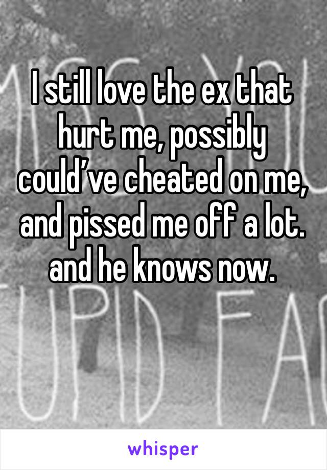 I still love the ex that hurt me, possibly could’ve cheated on me, and pissed me off a lot. and he knows now. 
