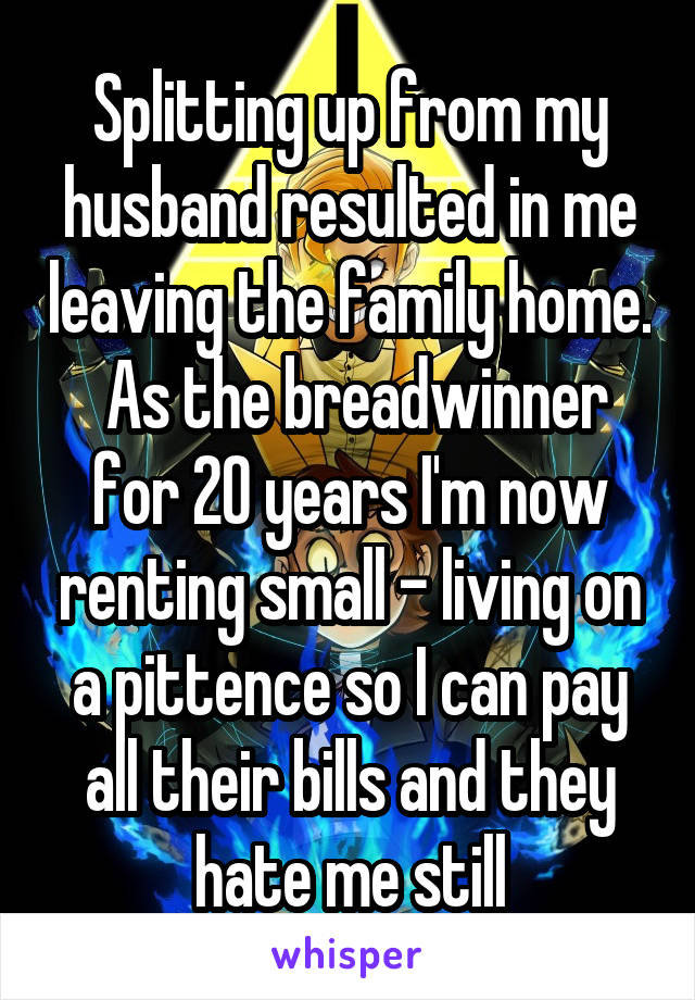 Splitting up from my husband resulted in me leaving the family home.  As the breadwinner for 20 years I'm now renting small - living on a pittence so I can pay all their bills and they hate me still