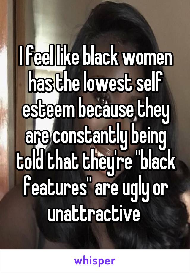 I feel like black women has the lowest self esteem because they are constantly being told that they're "black features" are ugly or unattractive 