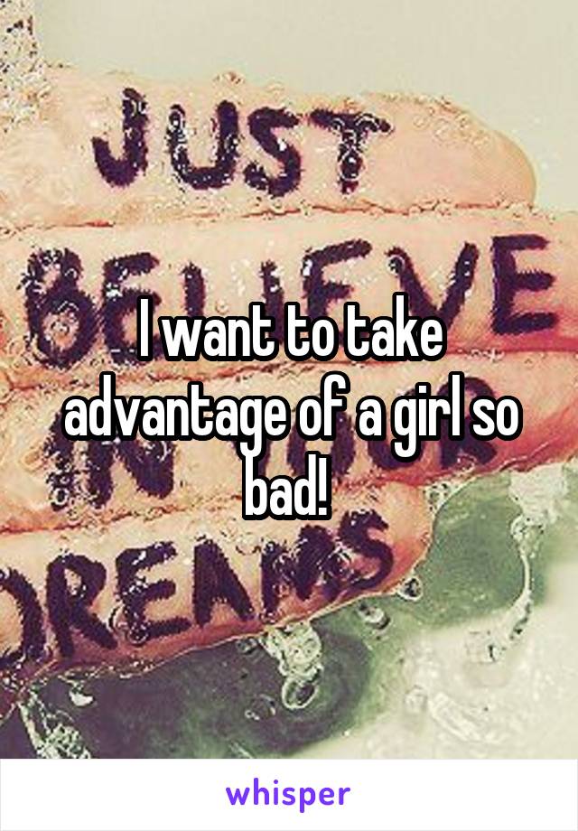 I want to take advantage of a girl so bad! 