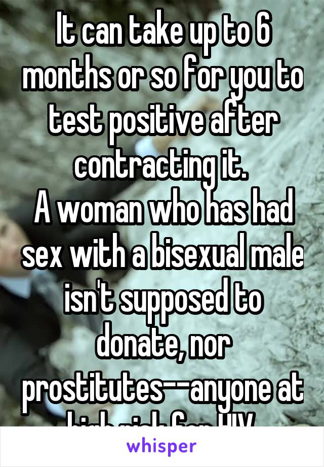 It can take up to 6 months or so for you to test positive after contracting it. 
A woman who has had sex with a bisexual male isn't supposed to donate, nor prostitutes--anyone at high risk for HIV.