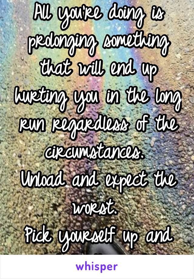 All you're doing is prolonging something that will end up hurting you in the long run regardless of the circumstances. 
Unload and expect the worst. 
Pick yourself up and wait til the right 1