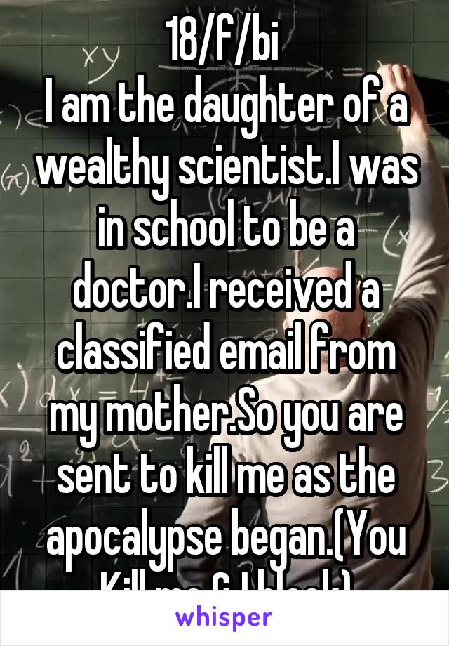 18/f/bi 
I am the daughter of a wealthy scientist.I was in school to be a doctor.I received a classified email from my mother.So you are sent to kill me as the apocalypse began.(You Kill me & I block)