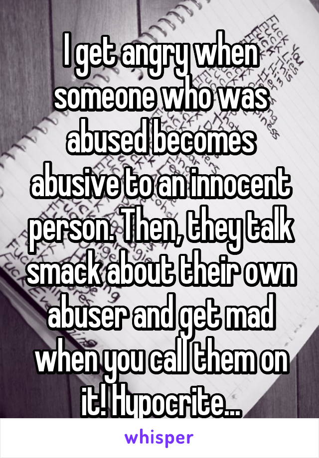 I get angry when someone who was abused becomes abusive to an innocent person. Then, they talk smack about their own abuser and get mad when you call them on it! Hypocrite...