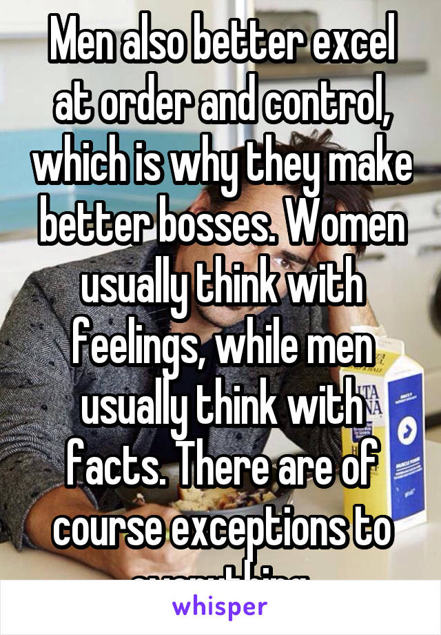 Men also better excel at order and control, which is why they make better bosses. Women usually think with feelings, while men usually think with facts. There are of course exceptions to everything.