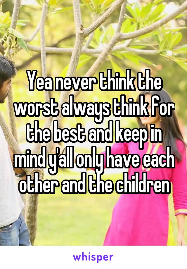 Yea never think the worst always think for the best and keep in mind y'all only have each other and the children