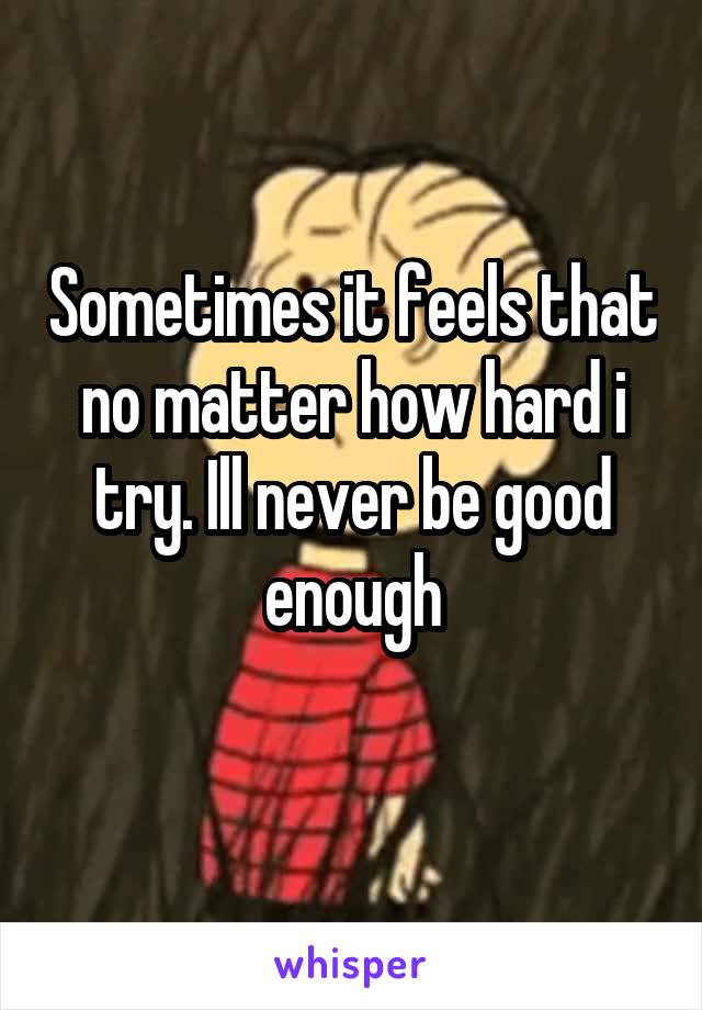 Sometimes it feels that no matter how hard i try. Ill never be good enough
