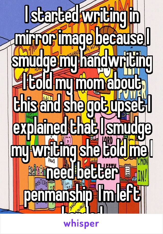 I started writing in mirror image because I smudge my handwriting I told my mom about this and she got upset I explained that I smudge my writing she told me I need better penmanship  I'm left handed