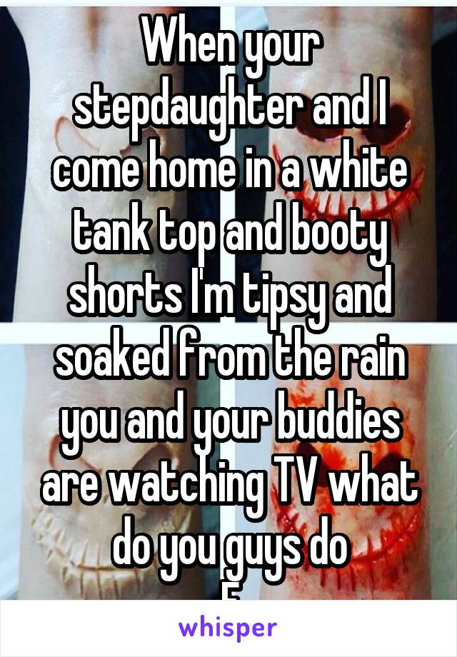 When your stepdaughter and I come home in a white tank top and booty shorts I'm tipsy and soaked from the rain you and your buddies are watching TV what do you guys do
F