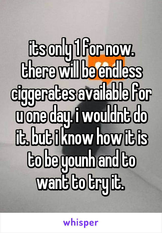 its only 1 for now. there will be endless ciggerates available for u one day. i wouldnt do it. but i know how it is to be younh and to want to try it. 