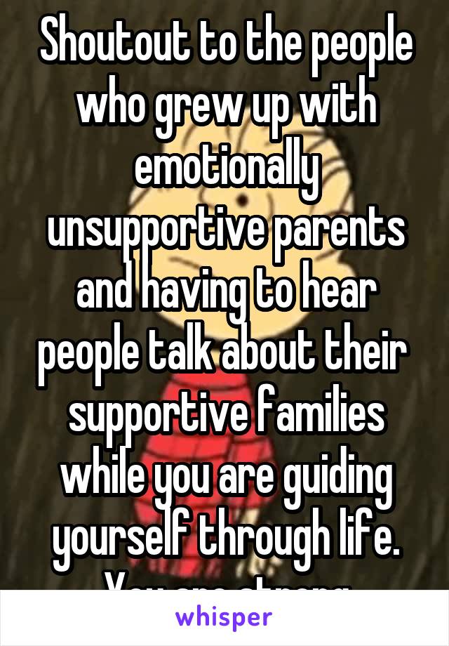 Shoutout to the people who grew up with emotionally unsupportive parents and having to hear people talk about their  supportive families while you are guiding yourself through life. You are strong