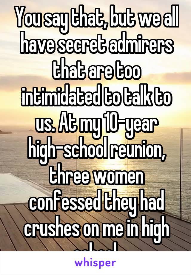 You say that, but we all have secret admirers that are too intimidated to talk to us. At my 10-year high-school reunion, three women confessed they had crushes on me in high school.