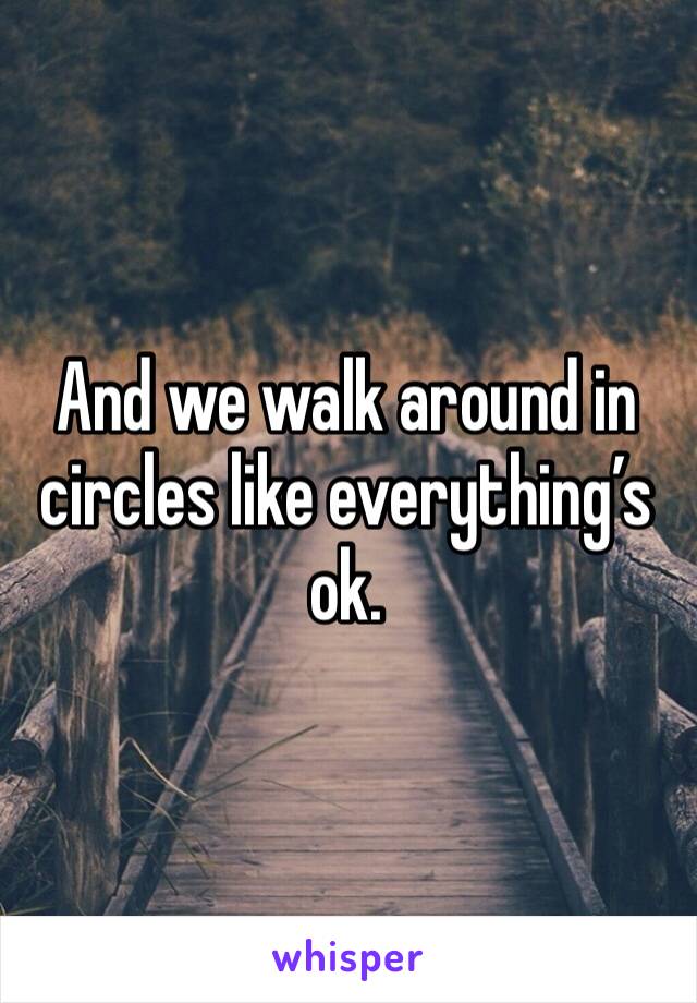 And we walk around in circles like everything’s ok.