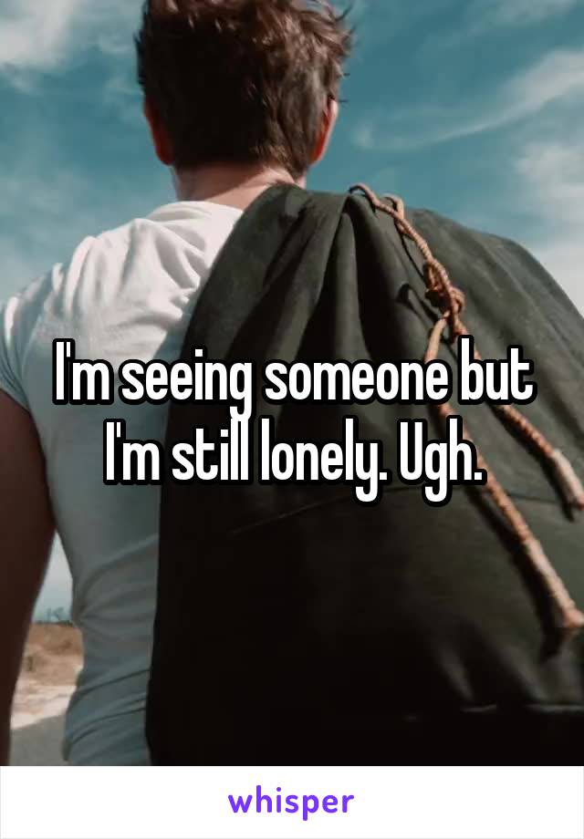 I'm seeing someone but I'm still lonely. Ugh.