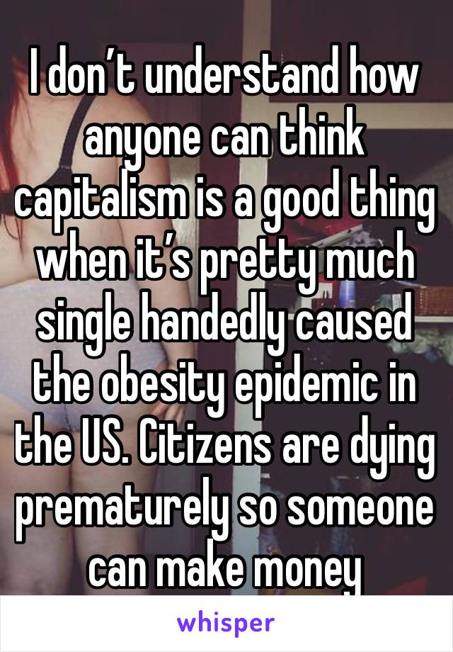 I don’t understand how anyone can think capitalism is a good thing when it’s pretty much single handedly caused the obesity epidemic in the US. Citizens are dying prematurely so someone can make money