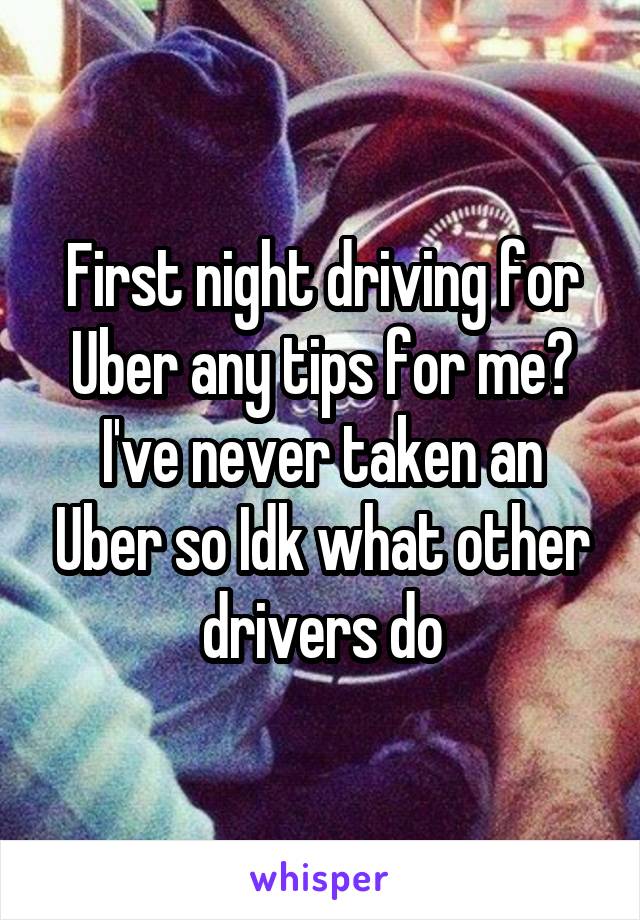 First night driving for Uber any tips for me? I've never taken an Uber so Idk what other drivers do