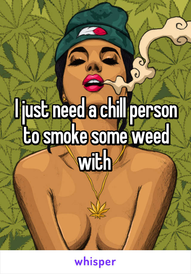 I just need a chill person to smoke some weed with 