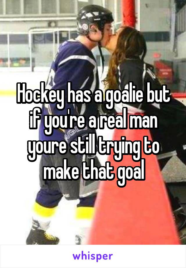 Hockey has a goalie but if you're a real man youre still trying to make that goal