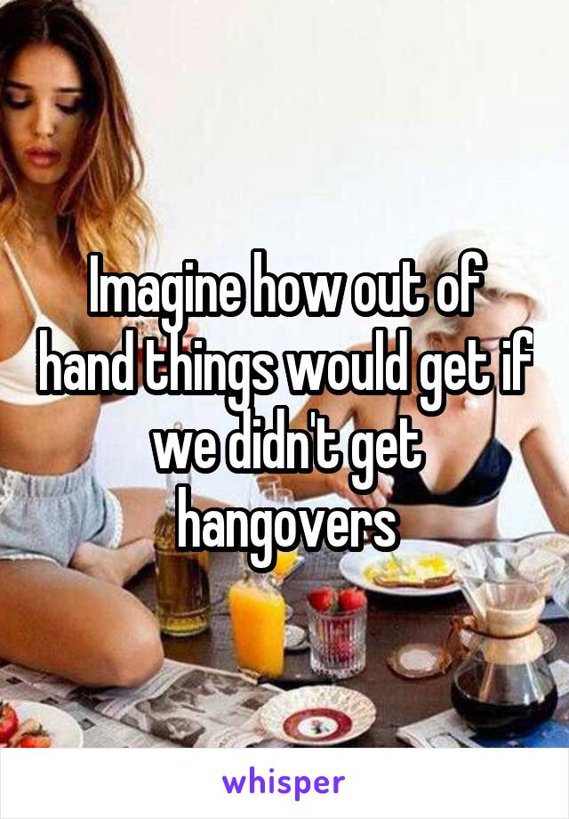 Imagine how out of hand things would get if we didn't get hangovers