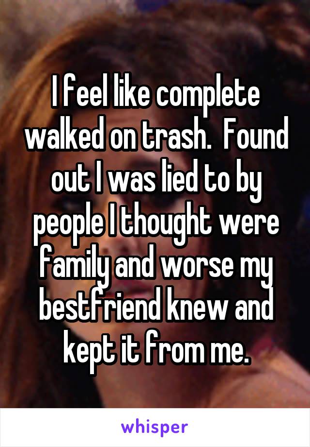 I feel like complete walked on trash.  Found out I was lied to by people I thought were family and worse my bestfriend knew and kept it from me.