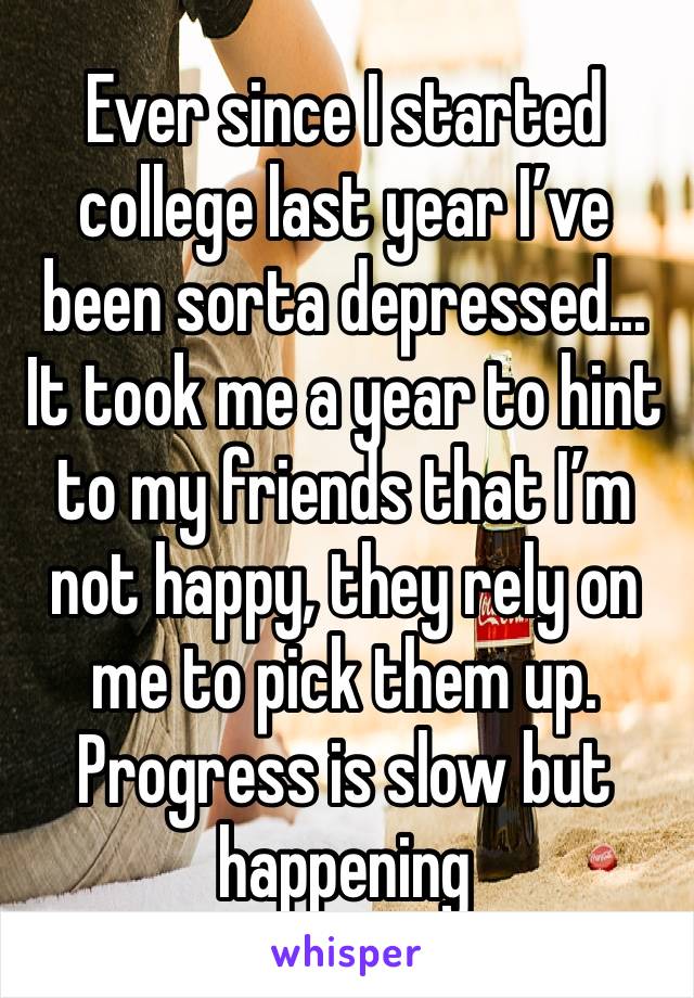 Ever since I started college last year I’ve been sorta depressed... It took me a year to hint to my friends that I’m not happy, they rely on me to pick them up. Progress is slow but happening 