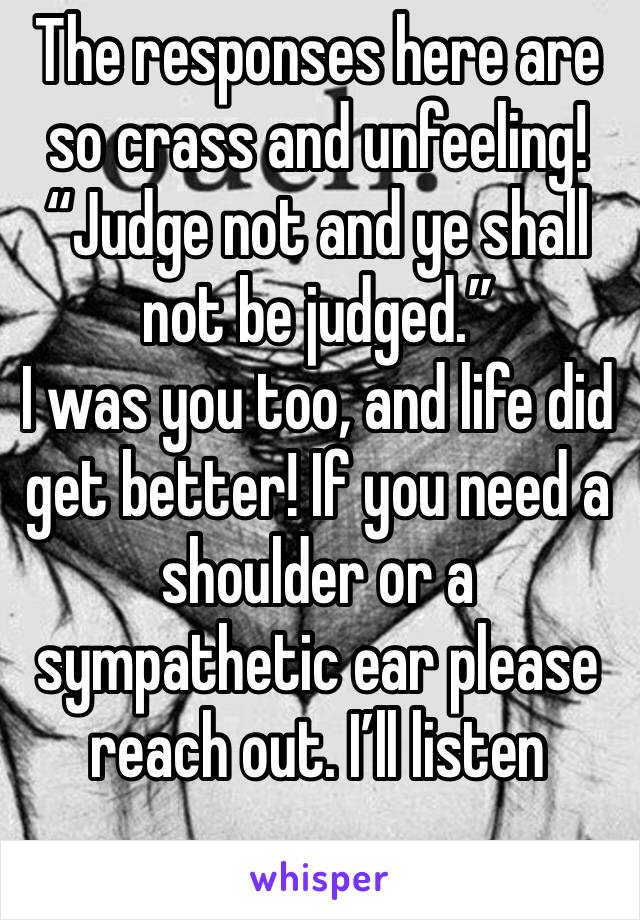 The responses here are so crass and unfeeling! “Judge not and ye shall not be judged.”
I was you too, and life did get better! If you need a shoulder or a sympathetic ear please reach out. I’ll listen