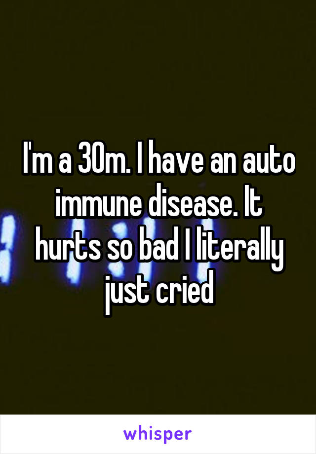 I'm a 30m. I have an auto immune disease. It hurts so bad I literally just cried