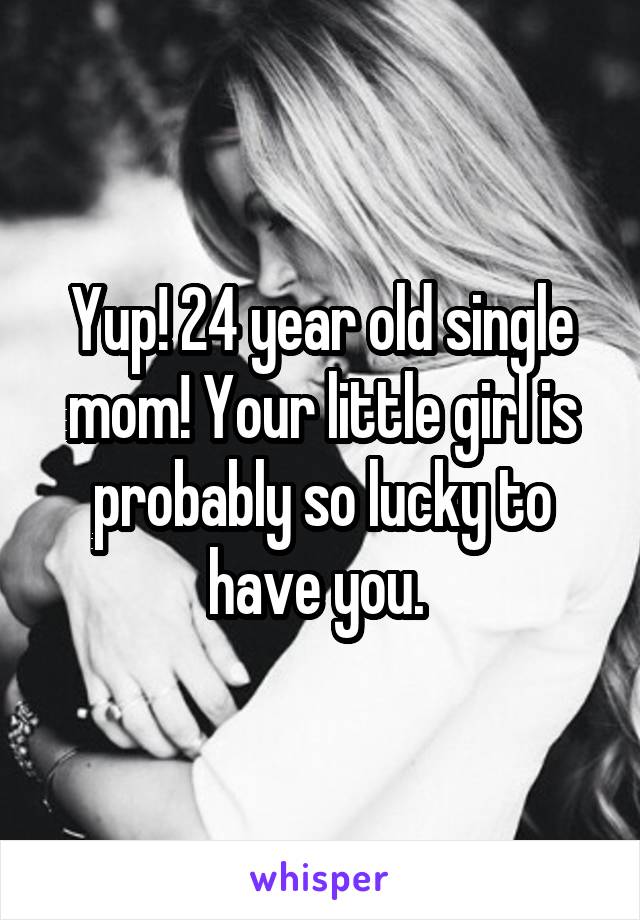 Yup! 24 year old single mom! Your little girl is probably so lucky to have you. 