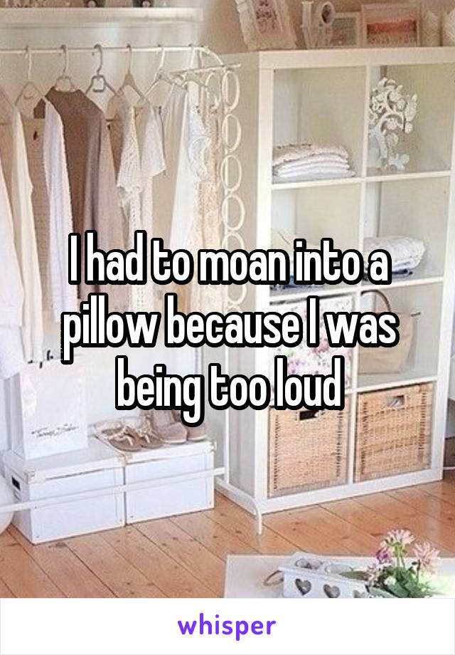 I had to moan into a pillow because I was being too loud