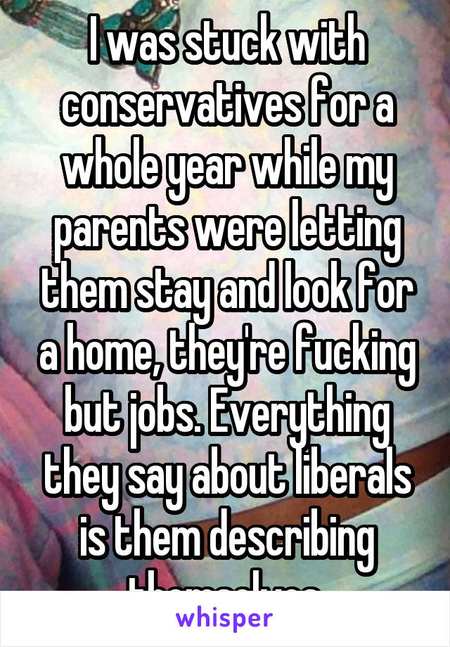 I was stuck with conservatives for a whole year while my parents were letting them stay and look for a home, they're fucking but jobs. Everything they say about liberals is them describing themselves.