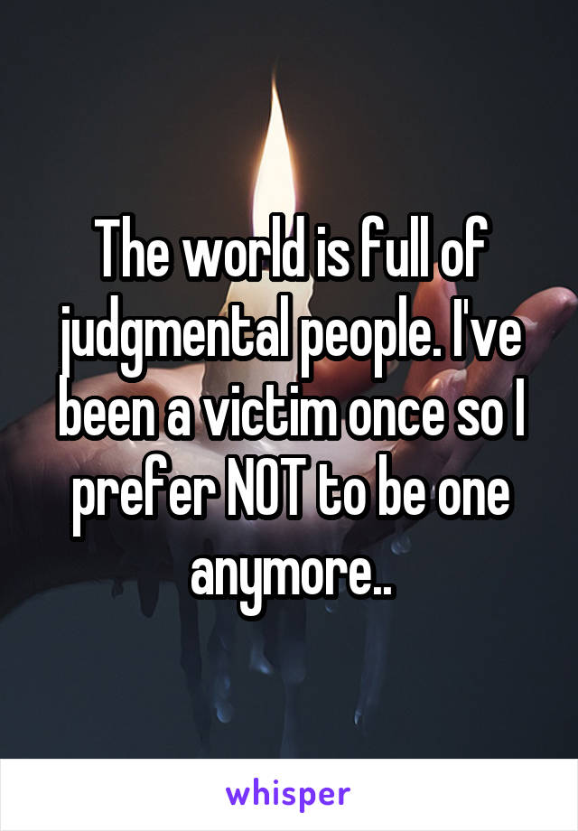 The world is full of judgmental people. I've been a victim once so I prefer NOT to be one anymore..