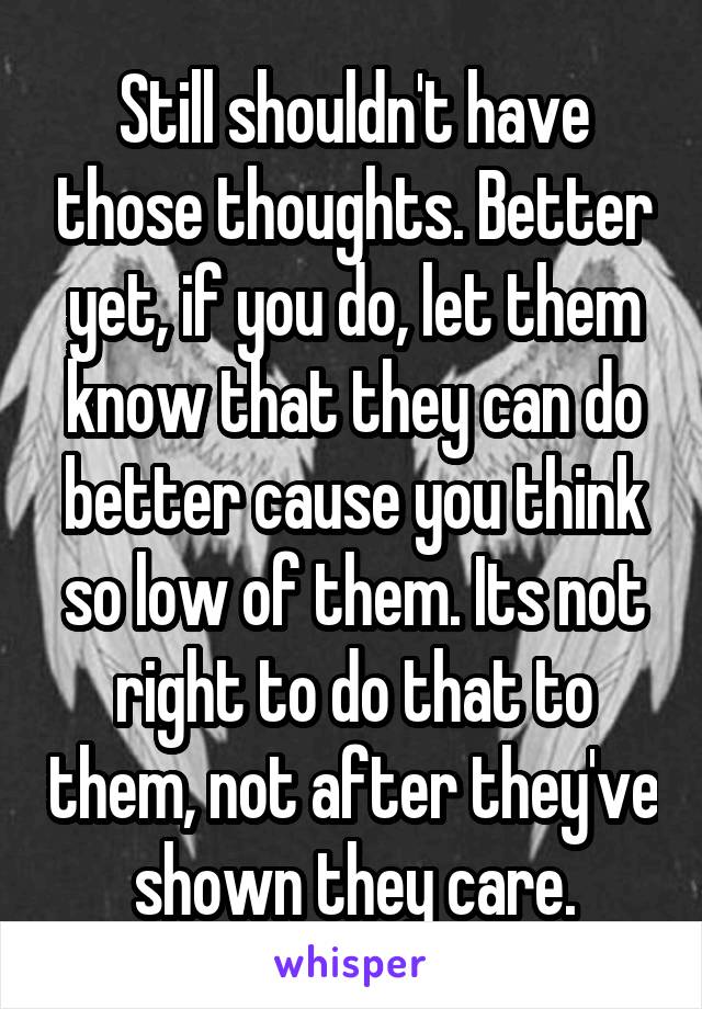 Still shouldn't have those thoughts. Better yet, if you do, let them know that they can do better cause you think so low of them. Its not right to do that to them, not after they've shown they care.