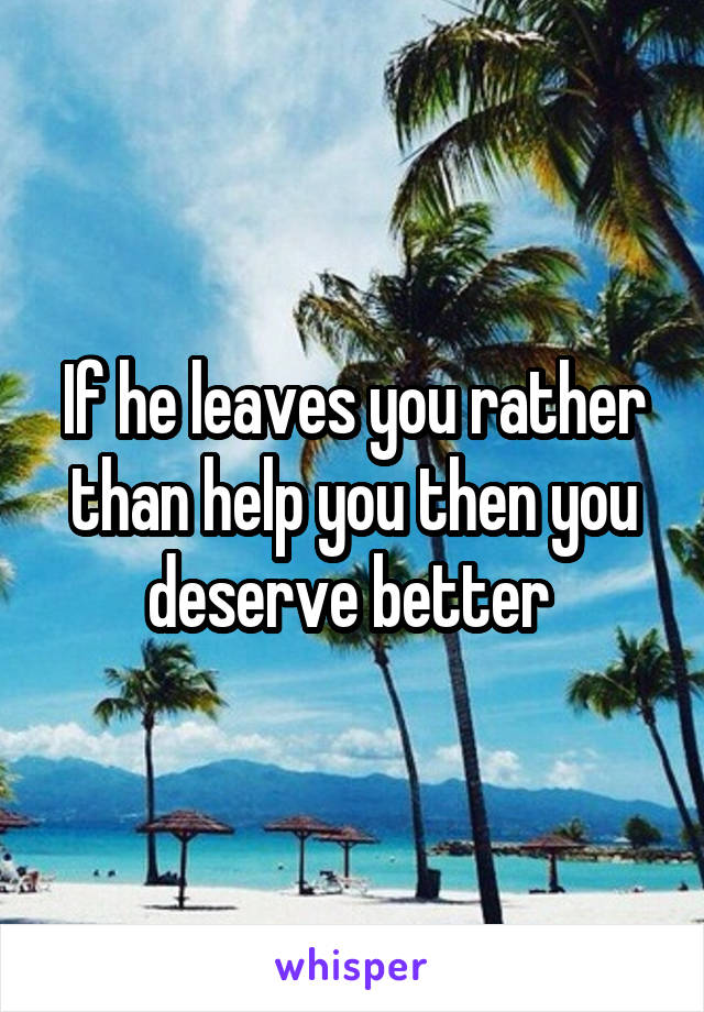 If he leaves you rather than help you then you deserve better 