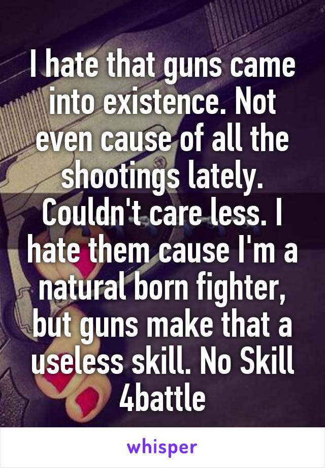 I hate that guns came into existence. Not even cause of all the shootings lately. Couldn't care less. I hate them cause I'm a natural born fighter, but guns make that a useless skill. No Skill 4battle