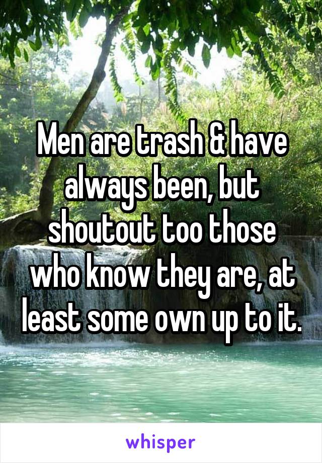 Men are trash & have always been, but shoutout too those who know they are, at least some own up to it.