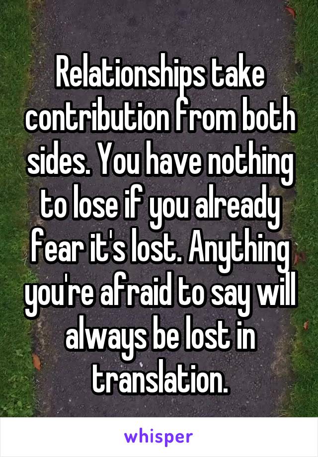 Relationships take contribution from both sides. You have nothing to lose if you already fear it's lost. Anything you're afraid to say will always be lost in translation.