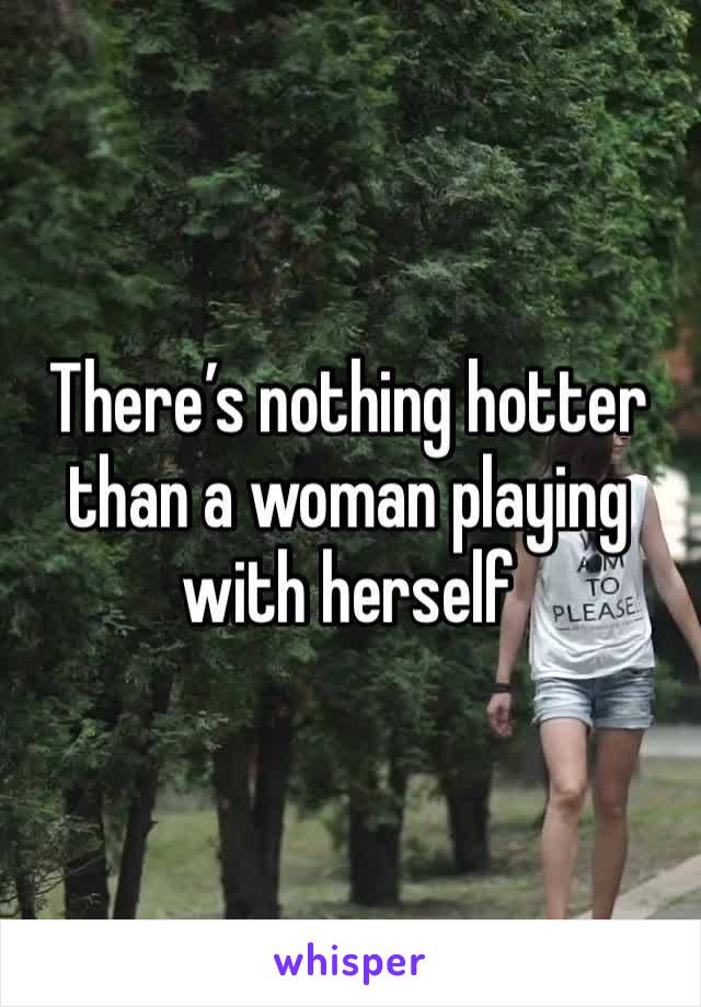 There’s nothing hotter than a woman playing with herself 