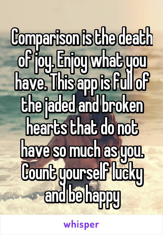 Comparison is the death of joy. Enjoy what you have. This app is full of the jaded and broken hearts that do not have so much as you. Count yourself lucky and be happy