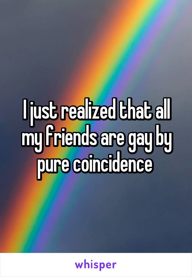 I just realized that all my friends are gay by pure coincidence 