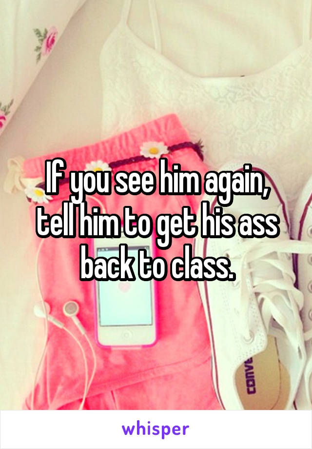 If you see him again,
tell him to get his ass back to class.