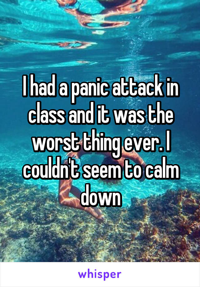 I had a panic attack in class and it was the worst thing ever. I couldn't seem to calm down