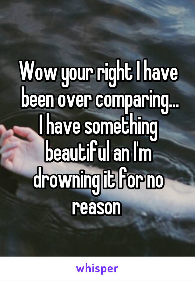 Wow your right I have
 been over comparing... I have something beautiful an I'm drowning it for no reason 