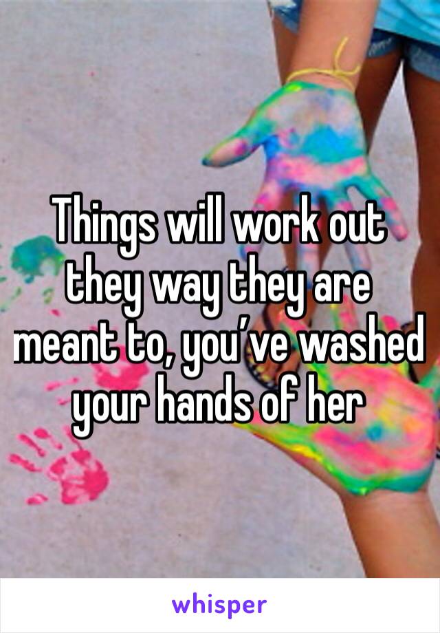Things will work out they way they are meant to, you’ve washed your hands of her 
